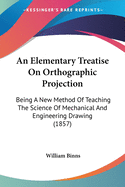 An Elementary Treatise on Orthographic Projection: Being a New Method of Teaching the Science of Mechanical and Engineering Drawing, Intended for the Instruction of Engineers, Architects, Builders, Smiths, Masons, and Bricklayers, and for the Use of Schoo