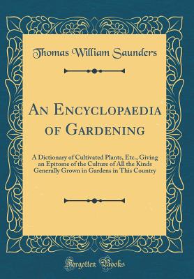 An Encyclopaedia of Gardening: A Dictionary of Cultivated Plants, Etc., Giving an Epitome of the Culture of All the Kinds Generally Grown in Gardens in This Country (Classic Reprint) - Saunders, Thomas William