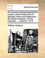 An Enquiry Concerning Political Justice, and Its Influence on General Virtue and Happiness, by William Godwin. in Two Volumes. ... Volume 1 of 2