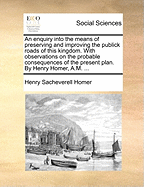 An Enquiry Into the Means of Preserving and Improving the Publick Roads of This Kingdom. with Observations on the Probable Consequences of the Present Plan. by Henry Homer, A.M.