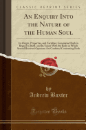 An Enquiry Into the Nature of the Human Soul: Its Origin, Properties, and Faculties; Considered Both in Regard to Itself, and Its Union with the Body in Which Several Received Opinions Are Confuted Concerning Both (Classic Reprint)