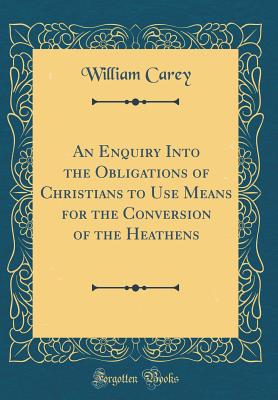 An Enquiry Into the Obligations of Christians to Use Means for the Conversion of the Heathens (Classic Reprint) - Carey, William