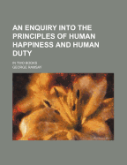 An Enquiry Into the Principles of Human Happiness and Human Duty: In Two Books