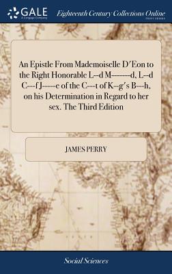 An Epistle From Mademoiselle D'Eon to the Right Honorable L--d M-------d, L--d C---f J-----e of the C---t of K--g's B---h, on his Determination in Regard to her sex. The Third Edition - Perry, James