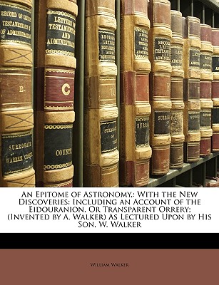 An Epitome of Astronomy,: With the New Discoveries: Including an Account of the Eidouranion, or Transparent Orrery; (Invented by A. Walker) as Lectured Upon by His Son, W. Walker - Walker, William