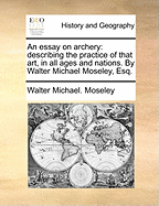 An Essay on Archery: Describing the Practice of That Art, in All Ages and Nations. by Walter Michael Moseley, Esq.