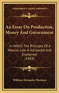 An Essay on Production, Money and Government; In Which the Principle of a Natural Law Is Advanced an