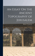 An Essay On the Ancient Topography of Jerusalem: With Restored Plans of the Temple, &C., and Plans, Sections, and Details of the Church Built by Constantine the Great Over the Holy Sepulchre, Now Known As the Mosque of Omar