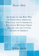 An Essay on the Best Way of Developing Improved Political and Commercial Relations Between Great Britain and the United States of America (Classic Reprint)