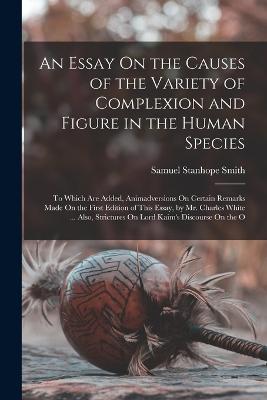 An Essay On the Causes of the Variety of Complexion and Figure in the Human Species: To Which Are Added, Animadversions On Certain Remarks Made On the First Edition of This Essay, by Mr. Charles White ... Also, Strictures On Lord Kaim's Discourse On the O - Smith, Samuel Stanhope