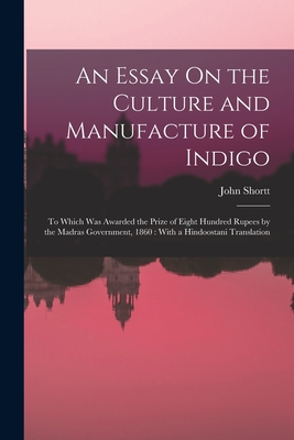 An Essay On the Culture and Manufacture of Indigo: To Which Was Awarded the Prize of Eight Hundred Rupees by the Madras Government, 1860: With a Hindoostani Translation - Shortt, John