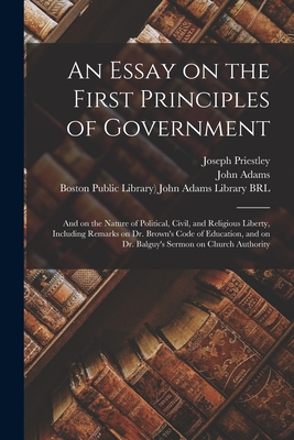 An Essay on the First Principles of Government: and on the Nature of Political, Civil, and Religious Liberty, Including Remarks on Dr. Brown's Code of Education, and on Dr. Balguy's Sermon on Church Authority - Priestley, Joseph 1733-1804, and Adams, John 1735-1826 (Creator), and Boston Public Library) John Adams Lib (Creator)