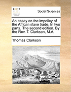 An Essay on the Impolicy of the African Slave Trade: In Two Parts. the Second Edition. by the REV. T. Clarkson, M.a