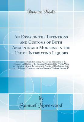 An Essay on the Inventions and Customs of Both Ancients and Moderns in the Use of Inebriating Liquors: Interspersed with Interesting Anecdotes, Illustrative of the Manners and Habits of the Principal Nations of the World, with an Historical View of the Ex - Morewood, Samuel