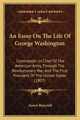 An Essay on the Life of George Washington: Commander in Chief of the American Army, Through the Revolutionary War; And the First President of the United States - Bancroft, Aaron