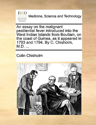 An Essay on the Malignant Pestilential Fever Introduced Into the West Indian Islands from Boullam, on the Coast of Guinea, as It Appeared in 1793 and 1794. by C. Chisholm, M.D. ... - Chisholm, Colin