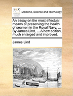 An Essay on the Most Effectual Means of Preserving the Health of Seamen in the Royal Navy. ... by James Lind, ... a New Edition, Much Enlarged and Improved.