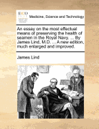 An Essay on the Most Effectual Means of Preserving the Health of Seamen in the Royal Navy. ... by James Lind, ... a New Edition, Much Enlarged and Improved