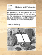 An Essay on the Nature and Glory of the Gospel of Jesus Christ: As Also on the Nature and Consequences of Spiritual Blindness, and the Nature and Effects of Divine Illumination (Classic Reprint)