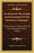 An Essay on the Origin and Formation of the Romance Languages: Containing an Examination of M. Raynouard's Theory on the Relation of the Italian, Spanish, Provencal and French to the Latin