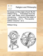 An Essay on the Origin of Evil. by Dr. William King, ... Translated from the Latin, with Notes; And a Dissertation Concerning ... Virtue and the Origin of the Passions. Vol. II... the Second Edition Volume 1 of 2 - King, William