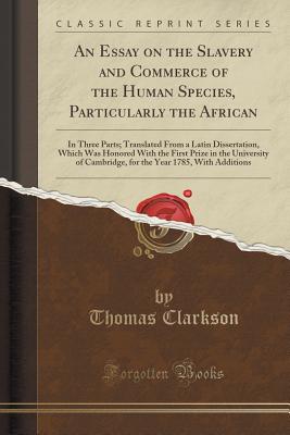 An Essay on the Slavery and Commerce of the Human Species, Particularly the African: In Three Parts; Translated from a Latin Dissertation, Which Was Honored with the First Prize in the University of Cambridge, for the Year 1785, with Additions - Clarkson, Thomas