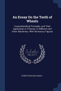 An Essay On the Teeth of Wheels: Comprehending Principles, and Their Application in Practice, to Millwork and Other Machinery. With Numerous Figures
