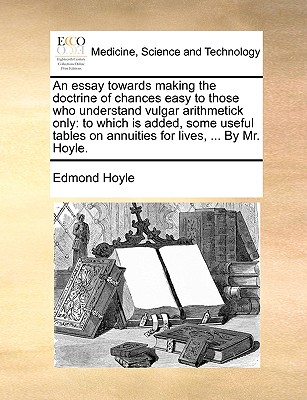 An Essay Towards Making the Doctrine of Chances Easy to Those Who Understand Vulgar Arithmetick Only: To Which Is Added, Some Useful Tables on Annuities for Lives, ... by Mr. Hoyle. - Hoyle, Edmond