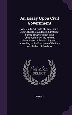 An Essay Upon Civil Government: Wherein Is Set Forth, the Necessity, Origin, Rights, Boundaries, & Different Forms of Sovereignty. With Observations On the Ancient Government of Rome & England: According to the Principles of the Late Archbishop of Cambray - Ramsay