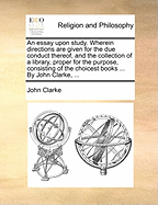 An essay upon study. Wherein directions are given for the due conduct thereof, and the collection of a library, proper for the purpose, consisting of the choicest books ... By John Clarke, ...