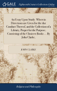 An Essay Upon Study. Wherein Directions are Given for the due Conduct Thereof, and the Collection of a Library, Proper for the Purpose, Consisting of the Choicest Books ... By John Clarke,