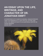 An Essay Upon the Life, Writings, and Character of Dr. Jonathan Swift: Interspersed with Some Occasional Animadversions Upon the Remarks of a Late Critical Author, and Upon the Observations of an Anonymous Writer on Those Remarks