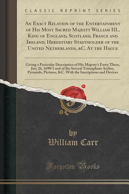 An Exact Relation of the Entertainment of His Most Sacred Majesty William III., King of England, Scotland, France and Ireland; Hereditary Stadtholder of the United Netherlands, &c. at the Hague: Giving a Particular Description of His Majesty's Entry There - Carr, William