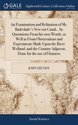 An Examination and Refutation of Mr. Badeslade's New-cut Canal, . by Quotations From his own Words, as Well as From Observations and Experiments Made Upon the River Welland, and the Country Adjacent, Done for the use of Drainers - Grundy, John