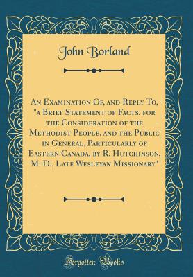 An Examination Of, and Reply To, "a Brief Statement of Facts, for the Consideration of the Methodist People, and the Public in General, Particularly of Eastern Canada, by R. Hutchinson, M. D., Late Wesleyan Missionary" (Classic Reprint) - Borland, John