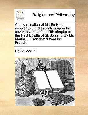 An Examination of Mr. Emlyn's Answer to the Dissertation Upon the Seventh Verse of the Fifth Chapter of the First Epistle of St. John, ... by Mr. Martin, ... Translated from the French. - Martin, David