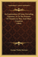 An Examination Of Some Prevailing Opinions, As To The Pressure Of Taxation In This, And Other Countries (1864)