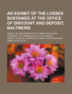 An Exhibit of the Losses Sustained at the Office of Discount and Deposit, Baltimore: Under the Administration of James a Buchanan, President, and James W. Mcculloh, Cashier