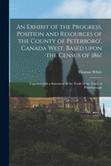 An Exhibit of the Progress, Position and Resources of the County of Peterboro, Canada West, Based Upon the Census of 1861: Together with a Statement of the Trade of the Town of Peterborough (Classic Reprint)