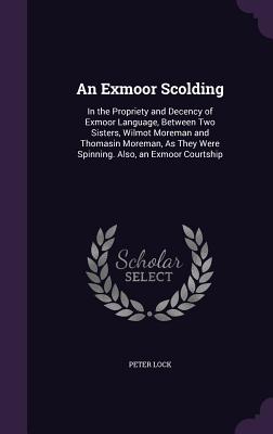 An Exmoor Scolding: In the Propriety and Decency of Exmoor Language, Between Two Sisters, Wilmot Moreman and Thomasin Moreman, As They Were Spinning. Also, an Exmoor Courtship - Lock, Peter