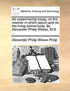 An Experimental Essay, on the Manner in Which Opium Acts on the Living Animal Body. by Alexander Philip Wilson, M.D.