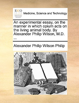 An Experimental Essay, on the Manner in Which Opium Acts on the Living Animal Body. by Alexander Philip Wilson, M.D. ... - Philip, Alexander Philip Wilson