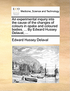 An Experimental Inquiry Into the Cause of the Changes of Colours in Opake and Coloured Bodies: With an Historical Preface Relative to the Parts of Philosophy Therein Examined, and to the Several Arts and Manufactures Dependent on Them