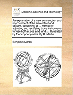 An Explanation of a New Construction and Improvement of the Sea Octant and Sextant, Containing, a ... Method of Adjusting and Rectifying Those Instruments for Use Both at Sea and Land .... Illustrated by Four Copper-Plates. by B. Martin