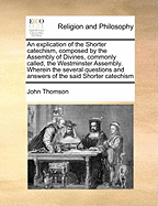 An Explication of the Shorter Catechism, Composed by the Assembly of Divines, Commonly Called, the Westminster Assembly. Wherein the Several Questions and Answers of the Said Shorter Catechism