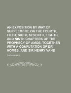 An Exposition by Way of Supplement, on the Fourth, Fifth, Sixth, Seventh, Eighth and Ninth Chapters of the Prophecy of Amos. Together with a Confutation of Dr. Homes, and Sir Henry Vane