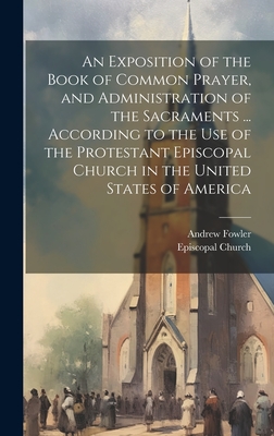 An Exposition of the Book of Common Prayer, and Administration of the Sacraments ... According to the Use of the Protestant Episcopal Church in the United States of America - Fowler, Andrew, and Episcopal Church (Creator)
