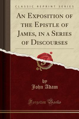 An Exposition of the Epistle of James, in a Series of Discourses (Classic Reprint) - Adam, John