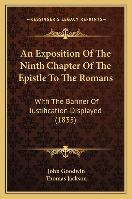 An Exposition Of The Ninth Chapter Of The Epistle To The Romans: With The Banner Of Justification Displayed (1835) - Goodwin, John, Dr., and Jackson, Thomas (Foreword by)