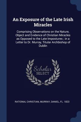 An Exposure of the Late Irish Miracles: Comprising Observations on the Nature, Object and Evidence of Christian Miracles as Opposed to the Late Impostures; in a Letter to Dr. Murray, Titular Archbishop of Dublin - Christian, Rational, and Murray, Daniel